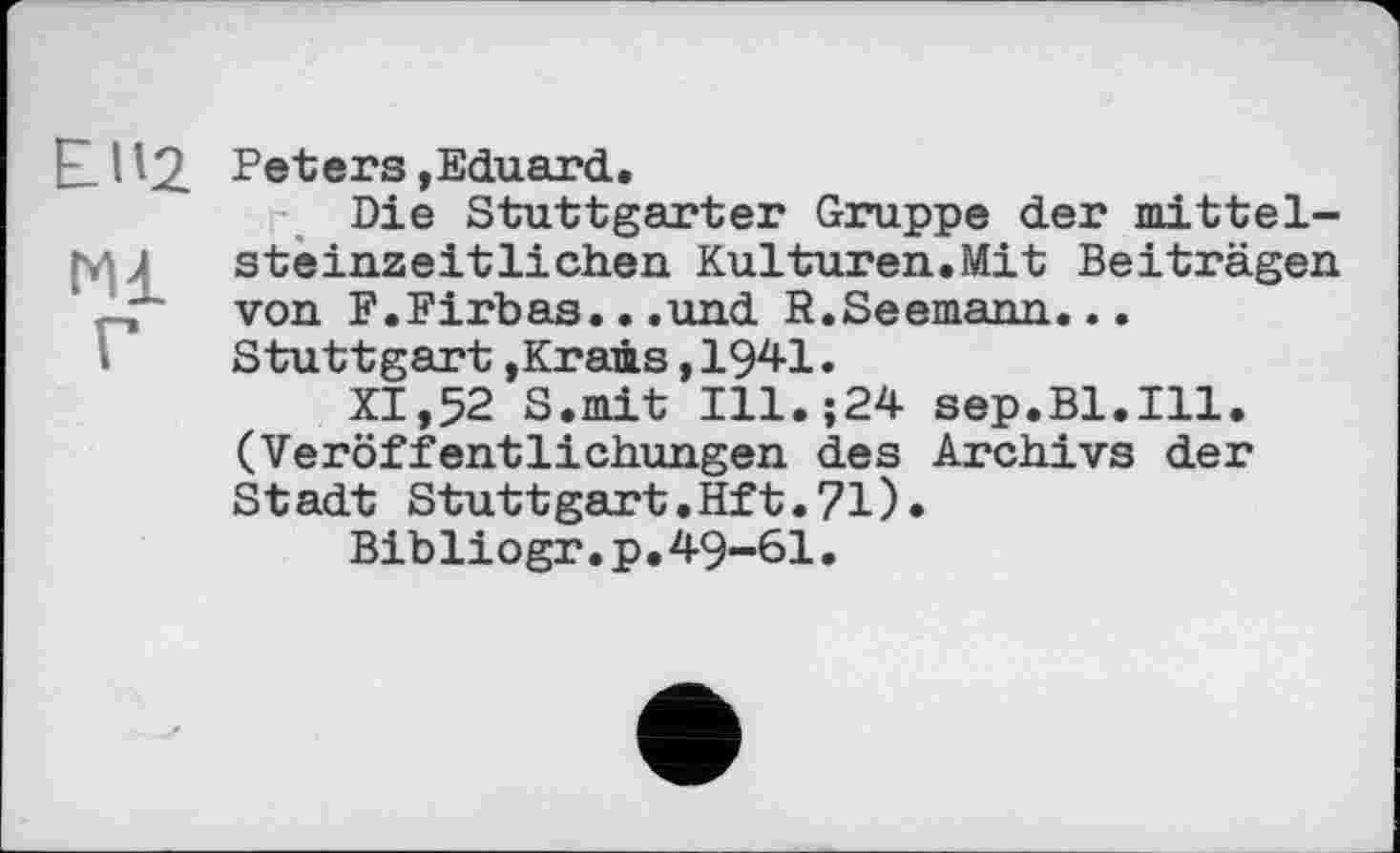 ﻿EIVZ
Ml
Г
Peters »Eduard.
Die Stuttgarter Gruppe der mittelsteinzeitlichen Kulturen.Mit Beiträgen von F.Firbas...und R.Seemann... Stuttgart »Krams,1941.
XI,52 S.mit Ill.;24 sep.Bl.Ill. (Veröffentlichungen des Archivs der Stadt Stuttgart.Hft.71)«
Bibliogr.p.49-61.